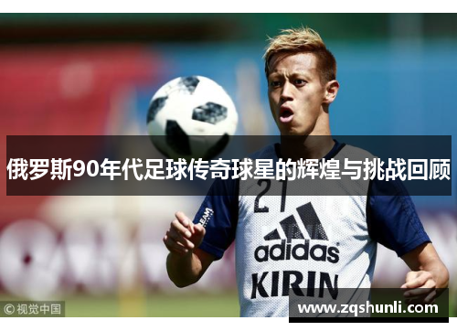 俄罗斯90年代足球传奇球星的辉煌与挑战回顾