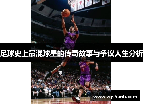 足球史上最混球星的传奇故事与争议人生分析